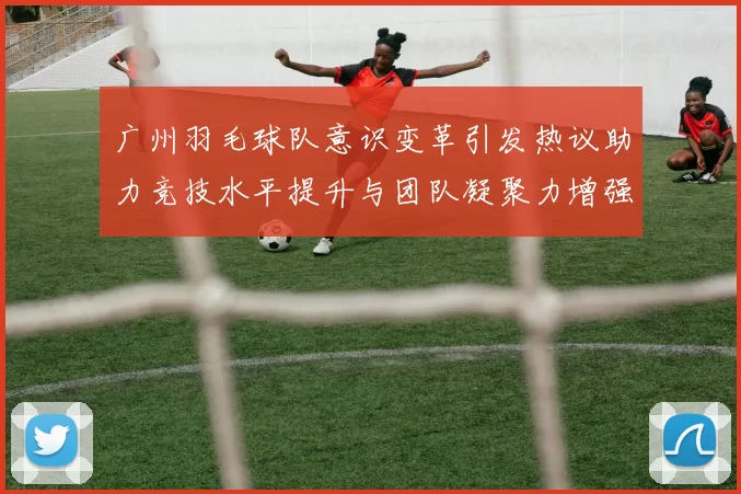 广州羽毛球队意识变革引发热议助力竞技水平提升与团队凝聚力增强