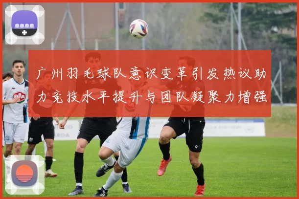 广州羽毛球队意识变革引发热议助力竞技水平提升与团队凝聚力增强