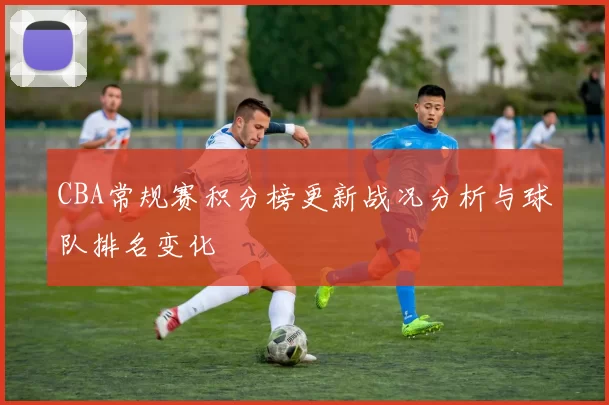 CBA常规赛积分榜更新战况分析与球队排名变化