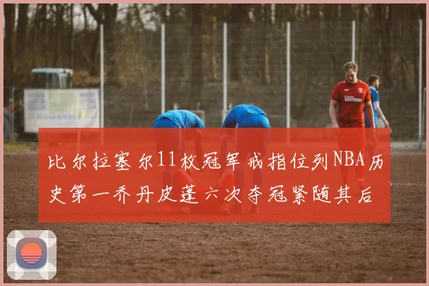 比尔拉塞尔11枚冠军戒指位列NBA历史第一乔丹皮蓬六次夺冠紧随其后