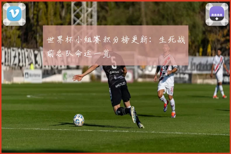 世界杯小组赛积分榜更新：生死战前各队命运一览