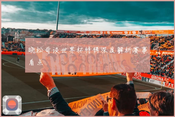 晓松奇谈世界杯特辑深度解析赛事看点