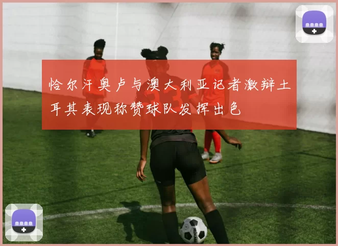 恰尔汗奥卢与澳大利亚记者激辩土耳其表现称赞球队发挥出色