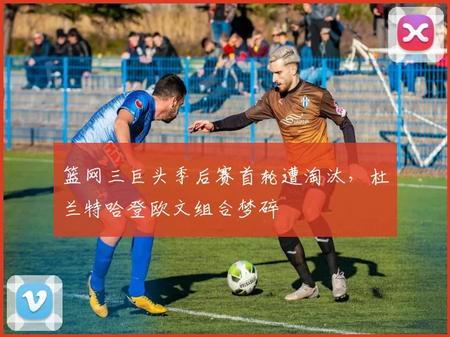 篮网三巨头季后赛首轮遭淘汰,杜兰特哈登欧文组合梦碎