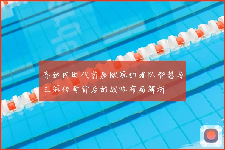 齐达内时代首座欧冠的建队智慧与三冠传奇背后的战略布局解析