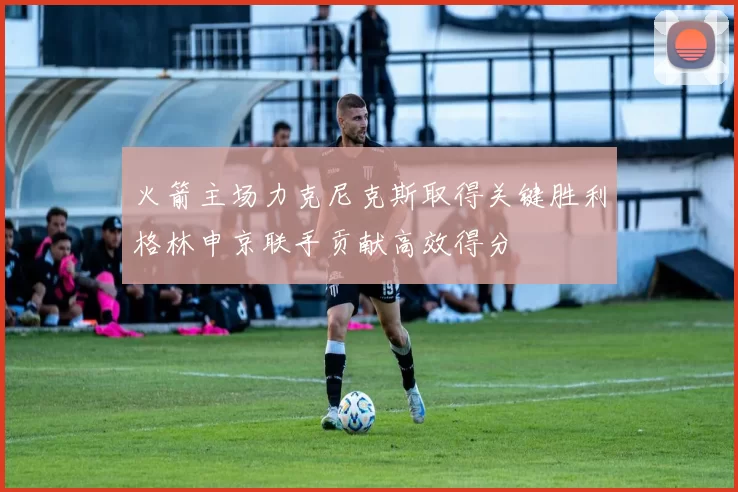 火箭主场力克尼克斯取得关键胜利格林申京联手贡献高效得分