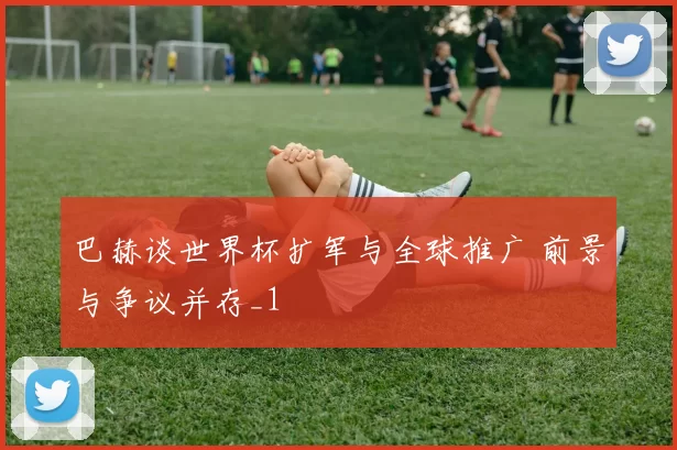 巴赫谈世界杯扩军与全球推广 前景与争议并存_1