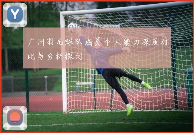 广州羽毛球队成员个人能力深度对比与分析探讨