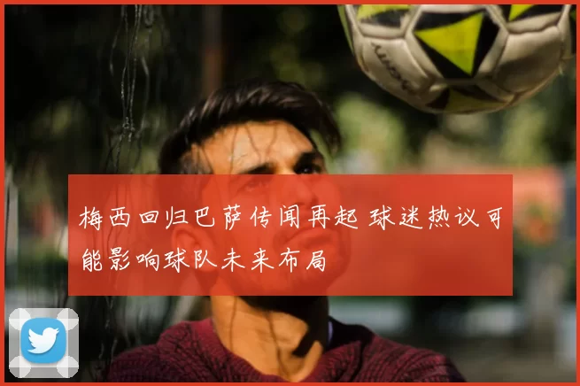 梅西回归巴萨传闻再起 球迷热议可能影响球队未来布局