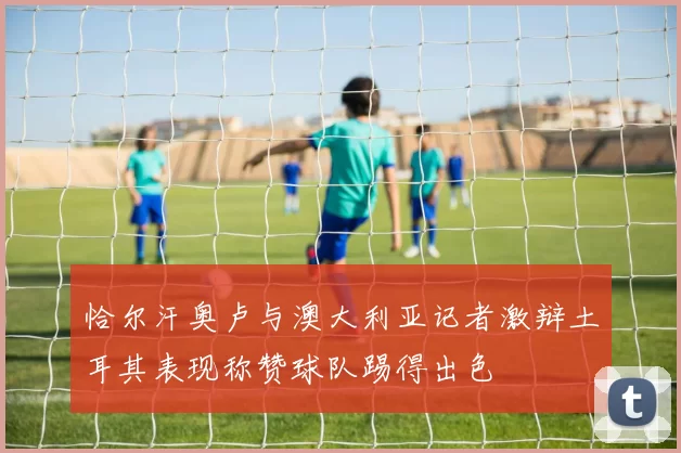 恰尔汗奥卢与澳大利亚记者激辩土耳其表现称赞球队踢得出色