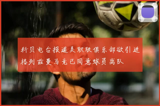 科贝电台报道美职联俱乐部欲引进格列兹曼马竞已同意球员离队
