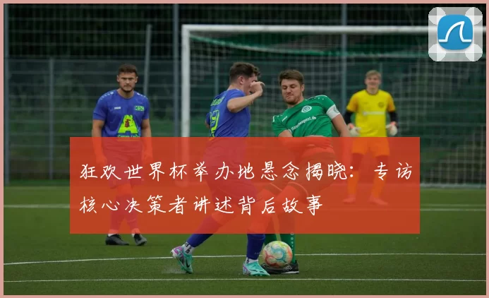 狂欢世界杯举办地悬念揭晓:专访核心决策者讲述背后故事